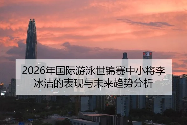 2026年国际游泳世锦赛中小将李冰洁的表现与未来趋势分析 | Kaiyun Sports