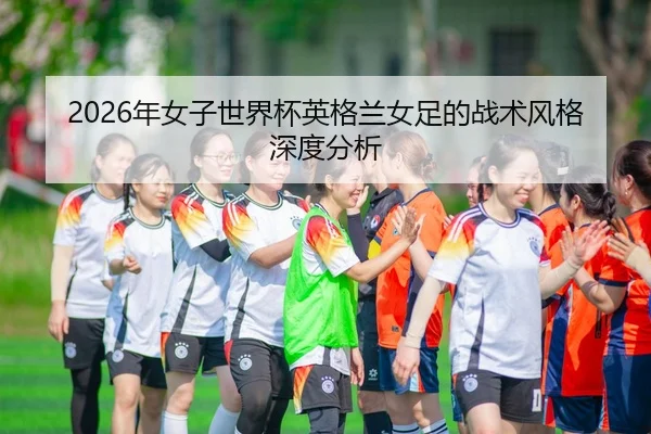 2026年女子世界杯英格兰女足的战术风格深度分析 | Kaiyun Sports