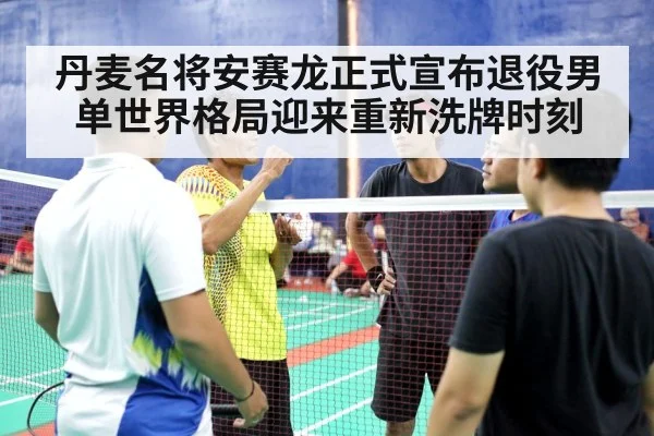 丹麦名将安赛龙正式宣布退役男单世界格局迎来重新洗牌时刻